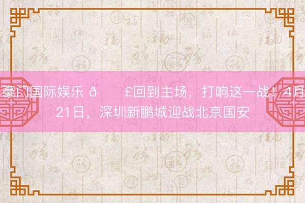 豪门国际娱乐 📣回到主场，打响这一战！4月21日，深圳新鹏城迎战北京国安