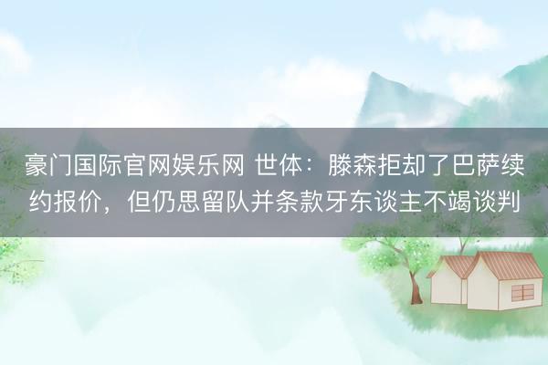 豪门国际官网娱乐网 世体：滕森拒却了巴萨续约报价，但仍思留队并条款牙东谈主不竭谈判
