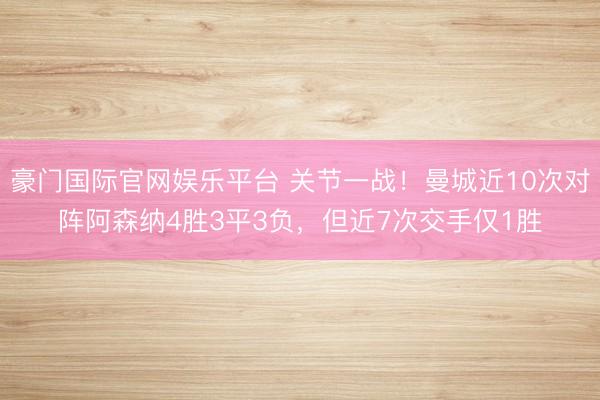 豪门国际官网娱乐平台 关节一战！曼城近10次对阵阿森纳4胜3平3负，但近7次交手仅1胜