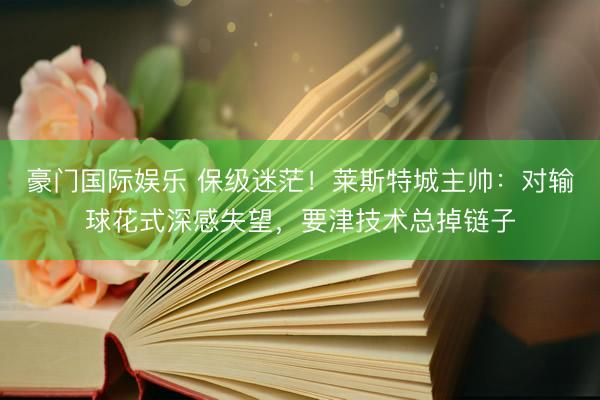 豪门国际娱乐 保级迷茫！莱斯特城主帅：对输球花式深感失望，要津技术总掉链子
