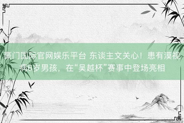 豪门国际官网娱乐平台 东谈主文关心！患有漠视病6岁男孩，在“吴越杯”赛事中登场亮相
