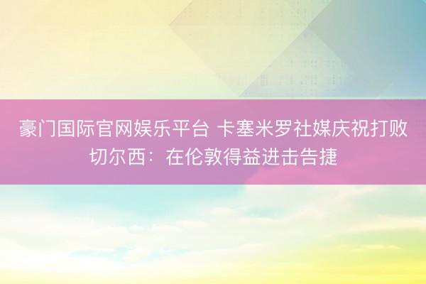 豪门国际官网娱乐平台 卡塞米罗社媒庆祝打败切尔西：在伦敦得益进击告捷