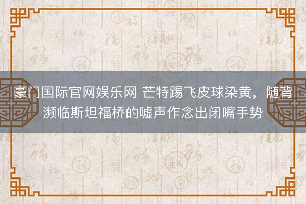 豪门国际官网娱乐网 芒特踢飞皮球染黄，随背濒临斯坦福桥的嘘声作念出闭嘴手势