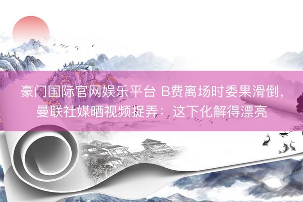 豪门国际官网娱乐平台 B费离场时委果滑倒，曼联社媒晒视频捉弄：这下化解得漂亮