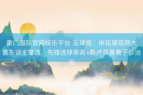 豪门国际官网娱乐平台 足球报:申花展现两大喜东谈主窜改,先锋进球率高+斯卢茨基善于诊治