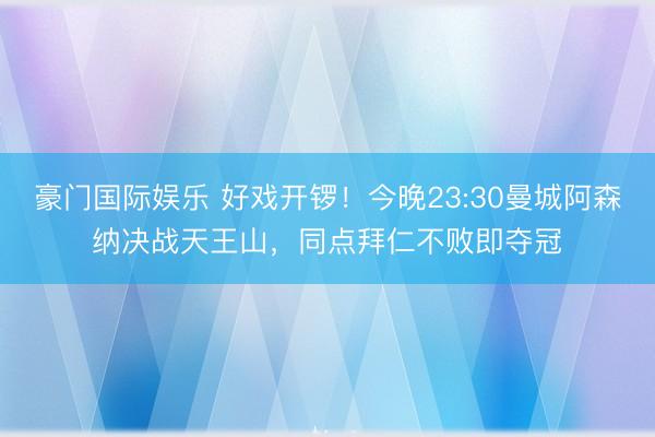 豪门国际娱乐 好戏开锣！今晚23:30曼城阿森纳决战天王山，同点拜仁不败即夺冠