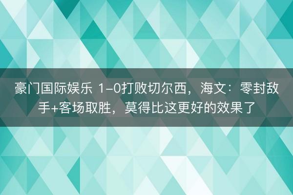 豪门国际娱乐 1-0打败切尔西，海文：零封敌手+客场取胜，莫得比这更好的效果了