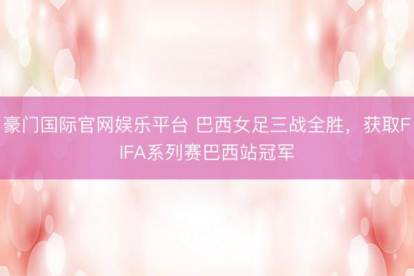 豪门国际官网娱乐平台 巴西女足三战全胜，获取FIFA系列赛巴西站冠军