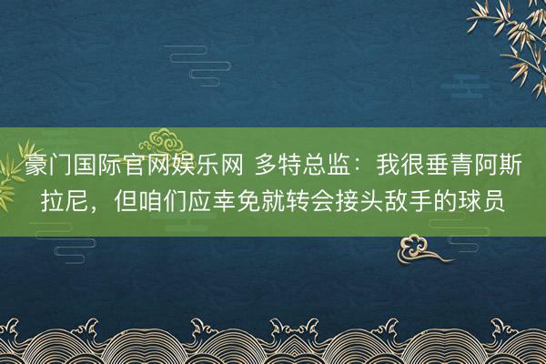 豪门国际官网娱乐网 多特总监：我很垂青阿斯拉尼，但咱们应幸免就转会接头敌手的球员