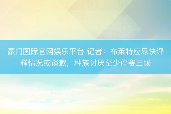 豪门国际官网娱乐平台 记者：布莱特应尽快评释情况或谈歉，种族讨厌至少停赛三场