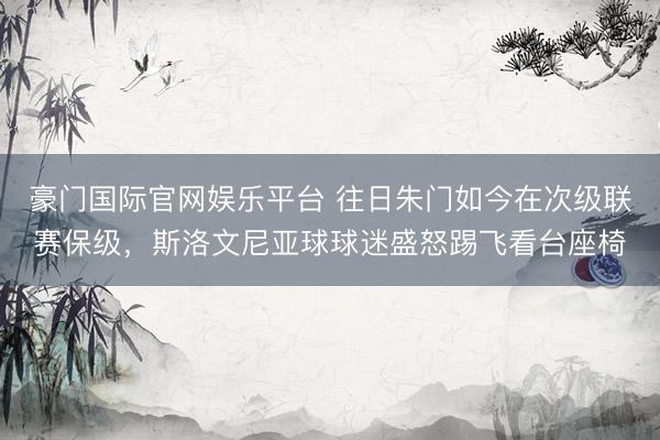 豪门国际官网娱乐平台 往日朱门如今在次级联赛保级，斯洛文尼亚球球迷盛怒踢飞看台座椅