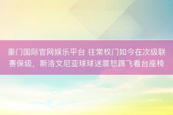 豪门国际官网娱乐平台 往常权门如今在次级联赛保级，斯洛文尼亚球球迷震怒踢飞看台座椅