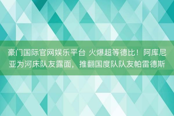 豪门国际官网娱乐平台 火爆超等德比！阿库尼亚为河床队友露面，推翻国度队队友帕雷德斯
