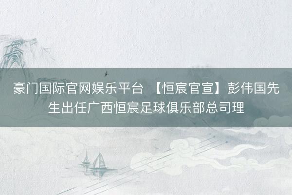 豪门国际官网娱乐平台 【恒宸官宣】彭伟国先生出任广西恒宸足球俱乐部总司理
