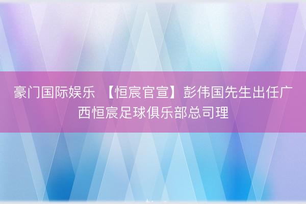 豪门国际娱乐 【恒宸官宣】彭伟国先生出任广西恒宸足球俱乐部总司理