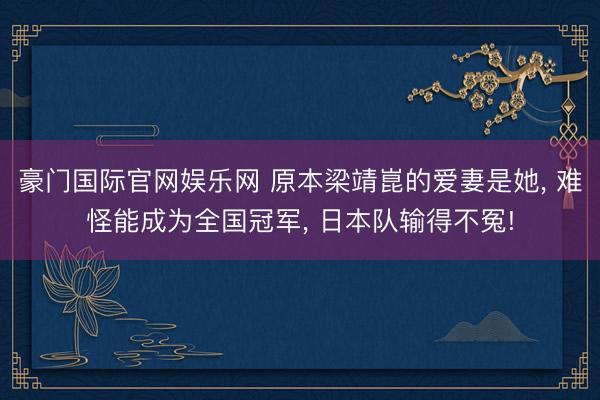 豪门国际官网娱乐网 原本梁靖崑的爱妻是她， 难怪能成为全国冠军， 日本队输得不冤!