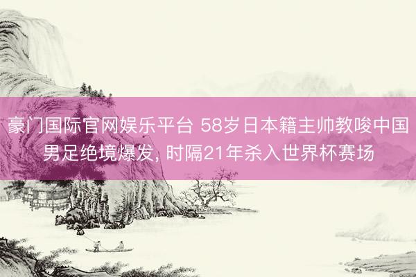 豪门国际官网娱乐平台 58岁日本籍主帅教唆中国男足绝境爆发， 时隔21年杀入世界杯赛场