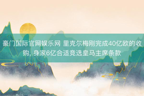 豪门国际官网娱乐网 里克尔梅刚完成40亿欧的收购， 身家6亿合适竞选皇马主席条款
