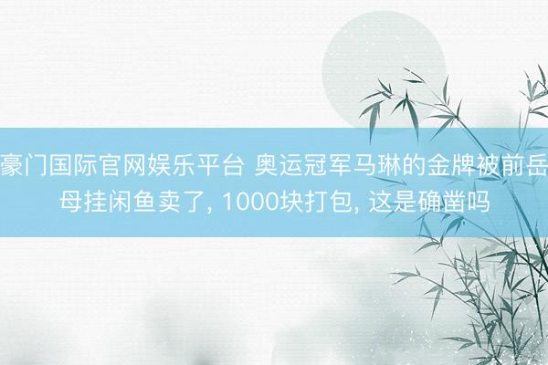 豪门国际官网娱乐平台 奥运冠军马琳的金牌被前岳母挂闲鱼卖了， 1000块打包， 这是确凿吗