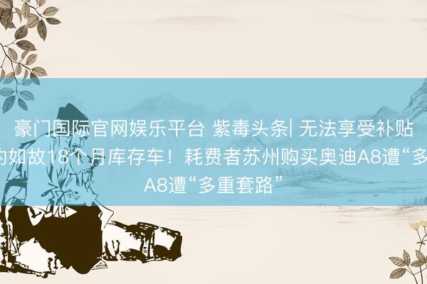 豪门国际官网娱乐平台 紫毒头条| 无法享受补贴，托付的如故18个月库存车！耗费者苏州购买奥迪A8遭“多重套路”