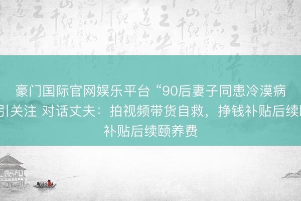豪门国际官网娱乐平台 “90后妻子同患冷漠病瘫痪”引关注 对话丈夫：拍视频带货自救，挣钱补贴后续颐养费