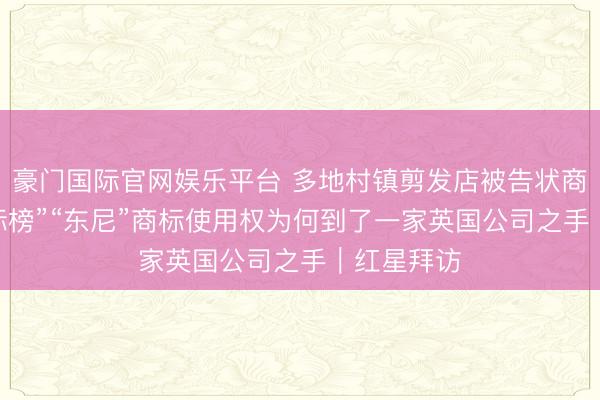 豪门国际官网娱乐平台 多地村镇剪发店被告状商标侵权 “标榜”“东尼”商标使用权为何到了一家英国公司之手｜红星拜访
