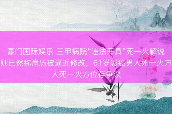 豪门国际娱乐 三甲病院“违法开具”死一火解说背后：规则已然称病历被逼近修改，61岁患癌男人死一火方位存争议