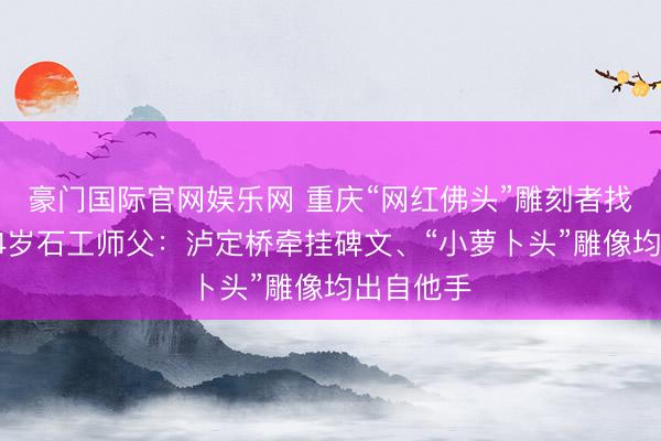 豪门国际官网娱乐网 重庆“网红佛头”雕刻者找到了!74岁石工师父:泸定桥牵挂碑文、“小萝卜头”雕像均出自他手