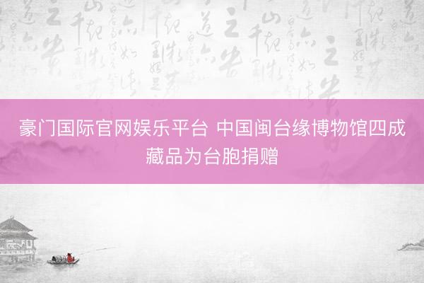 豪门国际官网娱乐平台 中国闽台缘博物馆四成藏品为台胞捐赠