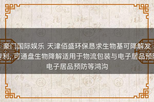 豪门国际娱乐 天津佰盛环保恳求生物基可降解发泡材料专利， 可通盘生物降解适用于物流包装与电子居品预防等鸿沟