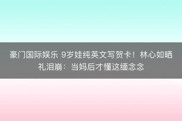 豪门国际娱乐 9岁娃纯英文写贺卡！林心如晒礼泪崩：当妈后才懂这缅念念