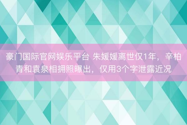 豪门国际官网娱乐平台 朱媛媛离世仅1年，辛柏青和袁泉相拥照曝出，仅用3个字泄露近况