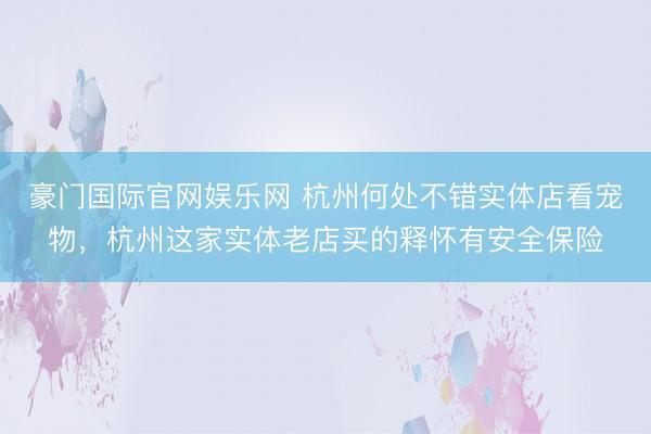 豪门国际官网娱乐网 杭州何处不错实体店看宠物，<a href=
