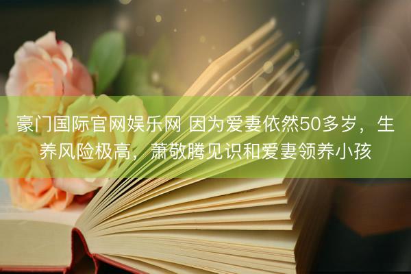 豪门国际官网娱乐网 因为爱妻依然50多岁，生养风险极高，萧敬腾见识和爱妻领养小孩