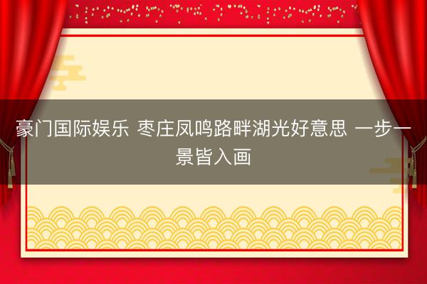 豪门国际娱乐 枣庄凤鸣路畔湖光好意思 一步一景皆入画