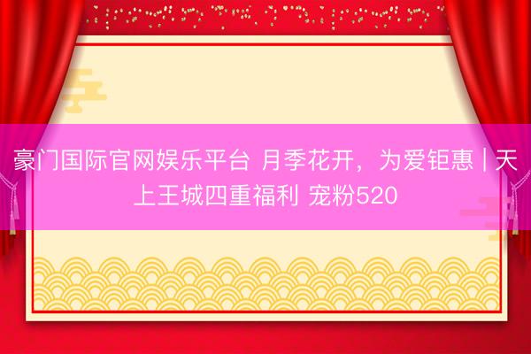 豪门国际官网娱乐平台 月季花开，为爱钜惠 | 天上王城四重福利 宠粉520