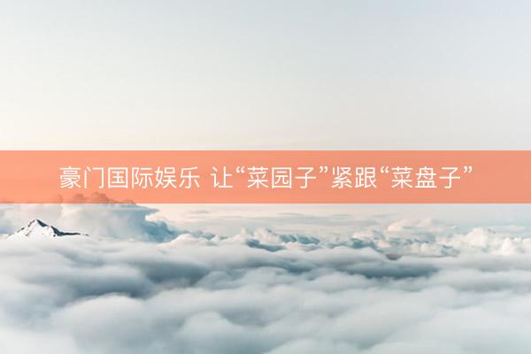 豪门国际娱乐 让“菜园子”紧跟“菜盘子”