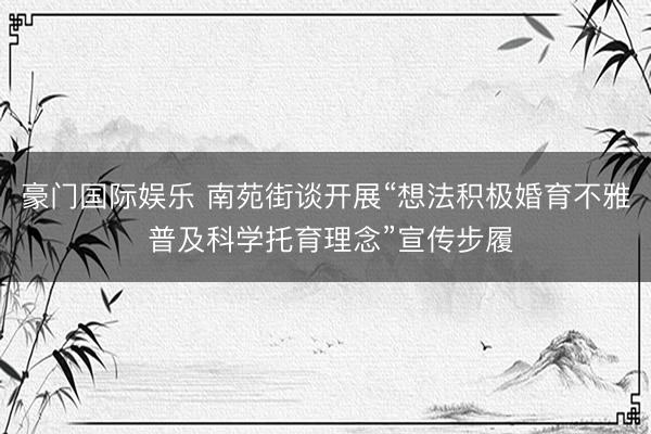 豪门国际娱乐 南苑街谈开展“想法积极婚育不雅 普及科学托育理念”宣传步履