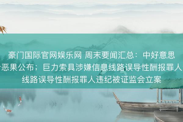 豪门国际官网娱乐网 周末要闻汇总：中好意思经贸运筹帷幄初步恶果公布；巨力索具涉嫌信息线路误导性酬报罪人违纪被证监会立案