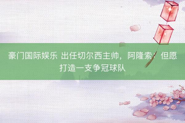 豪门国际娱乐 出任切尔西主帅，阿隆索：但愿打造一支争冠球队