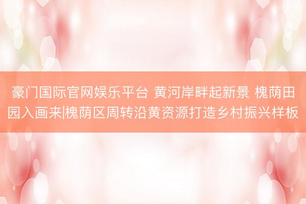 豪门国际官网娱乐平台 黄河岸畔起新景 槐荫田园入画来|槐荫区周转沿黄资源打造乡村振兴样板