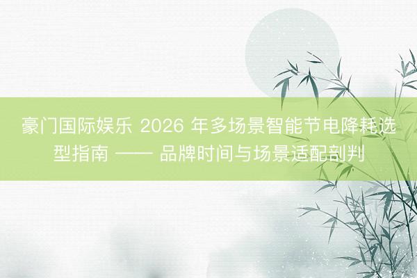 豪门国际娱乐 2026 年多场景智能节电降耗选型指南 —— 品牌时间与场景适配剖判