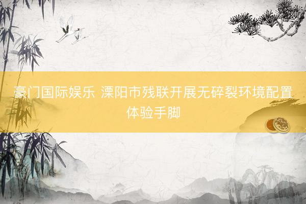 豪门国际娱乐 溧阳市残联开展无碎裂环境配置体验手脚