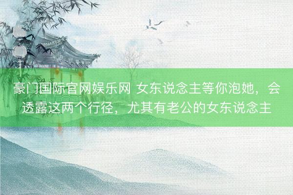 豪门国际官网娱乐网 女东说念主等你泡她，会透露这两个行径，尤其有老公的女东说念主