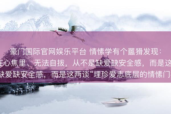 豪门国际官网娱乐平台 情愫学有个嚚猾发现：让一个东谈主毕生困在心焦里、无法自拔，从不是缺爱缺安全感，而是这两谈“埋珍爱志底层的情愫门槛”