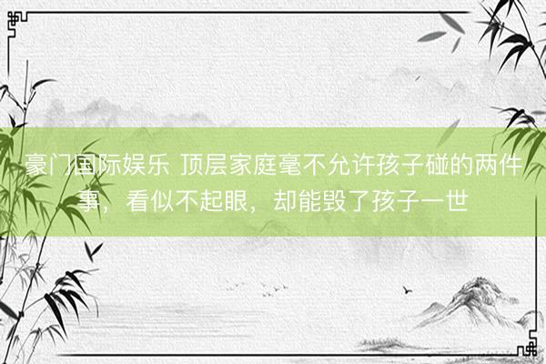 豪门国际娱乐 顶层家庭毫不允许孩子碰的两件事，看似不起眼，却能毁了孩子一世