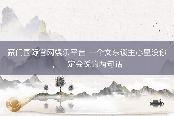 豪门国际官网娱乐平台 一个女东谈主心里没你，一定会说的两句话