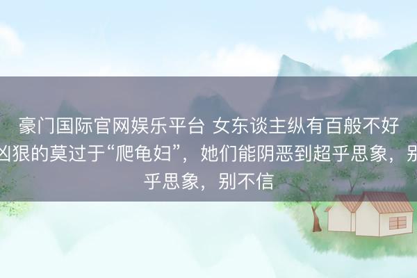 豪门国际官网娱乐平台 女东谈主纵有百般不好，最凶狠的莫过于“爬龟妇”，她们能阴恶到超乎思象，别不信
