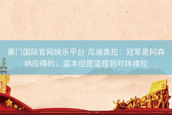 豪门国际官网娱乐平台 瓜迪奥拉：冠军是阿森纳应得的；蓝本但愿坚捏到对阵维拉