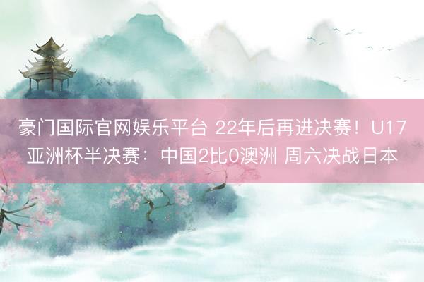 豪门国际官网娱乐平台 22年后再进决赛！U17亚洲杯半决赛：中国2比0澳洲 周六决战日本